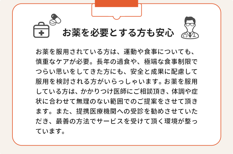 お薬を必要とする方も安心 お薬を服用されている方は、運動や食事についても、慎重なケアが必要。長年の過食や、極端な食事制限でつらい思いをしてきた方にも、安全と成果に配慮して服用を検討される方がいらっしゃいます。お薬を服用している方は、かかりつけ医師にご相談頂き、体調や症状に合わせて無理のない範囲でのご提案をさせて頂きます。また、提携医療機関への受診を勧めさせていただき、最善の方法でサービスを受けて頂く環境が整っています。