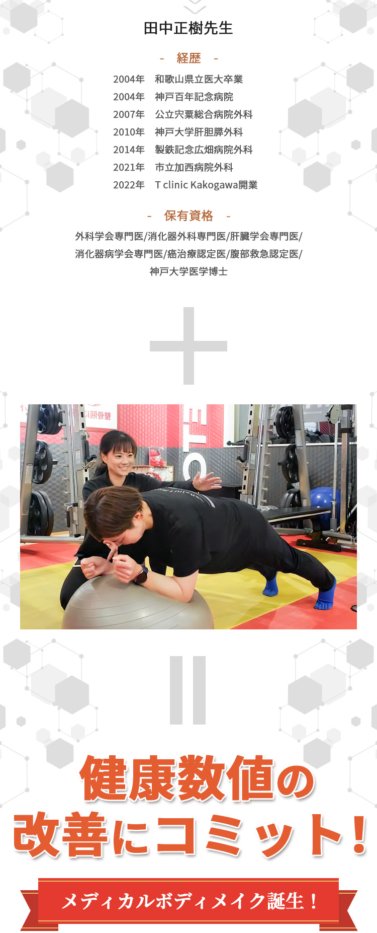 田中正樹先生 経歴2004年　和歌山県立医大卒業 2004年 神戸百年記念病院 2007年 公立宍粟総合病院外科 2010年 神戸大学肝胆膵外科 2014年 製鉄記念広畑病院外科 2021年 市立加西病院外科 2022年 T clinic Kakogawa開業 保有資格 外科学会専門医/消化器外科専門医/肝臓学会専門医/消化器病学会専門医/癌治療認定医/腹部救急認定医/神戸大学医学博士 +無理なく自分のペースで、Dr.fit Plusに通い放題！＋週1回のマンツーマントレーニング 健康数値の改善にコミット！ メディカルボディメイク誕生！